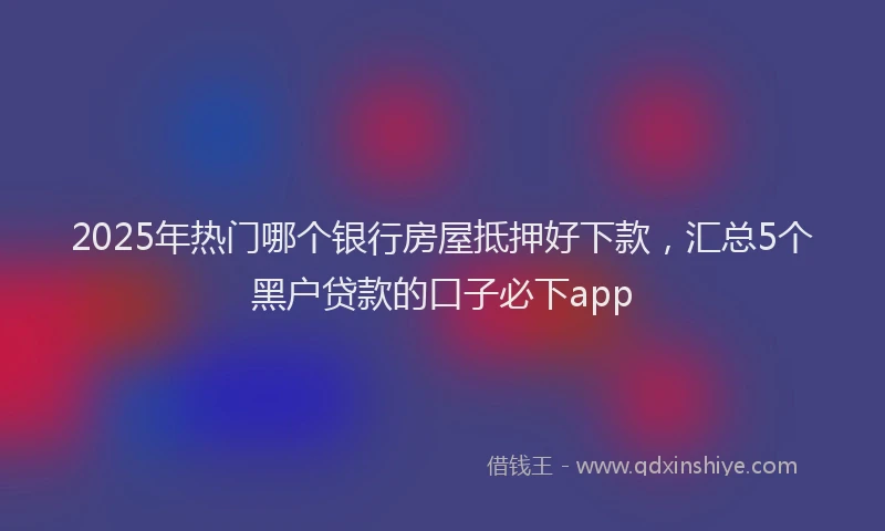 2025年热门哪个银行房屋抵押好下款，汇总5个黑户贷款的口子必下app