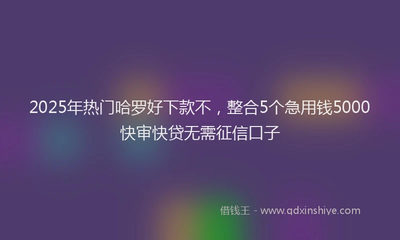 2025年热门哈罗好下款不，整合5个急用钱5000快审快贷无需征信口子