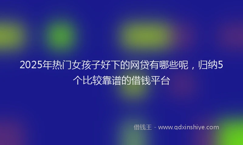 2025年热门女孩子好下的网贷有哪些呢，归纳5个比较靠谱的借钱平台