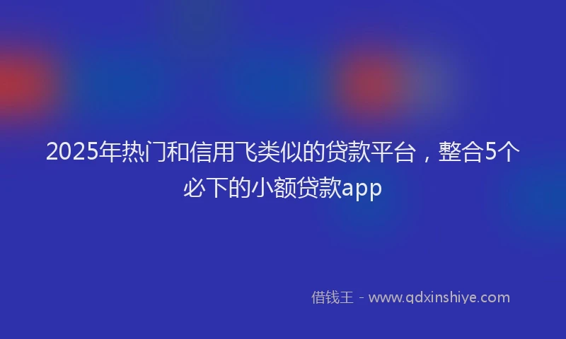 2025年热门和信用飞类似的贷款平台，整合5个必下的小额贷款app