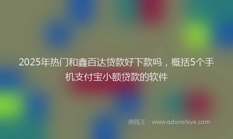 2025年热门和鑫百达贷款好下款吗，概括5个手机支付宝小额贷款的软件