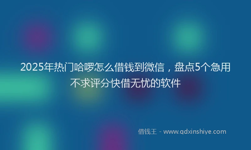2025年热门哈啰怎么借钱到微信，盘点5个急用不求评分快借无忧的软件