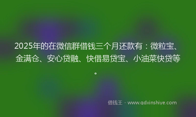 2025年的在微信群借钱三个月还款有：微粒宝、金满仓、安心贷融、快借易贷宝、小油菜快贷等。