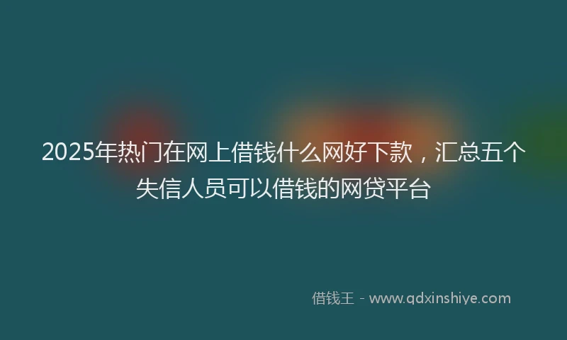 2025年热门在网上借钱什么网好下款，汇总五个失信人员可以借钱的网贷平台