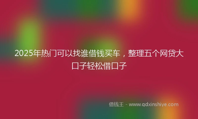2025年热门可以找谁借钱买车，整理五个网贷大口子轻松借口子