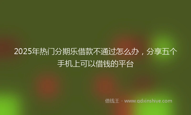 2025年热门分期乐借款不通过怎么办，分享五个手机上可以借钱的平台