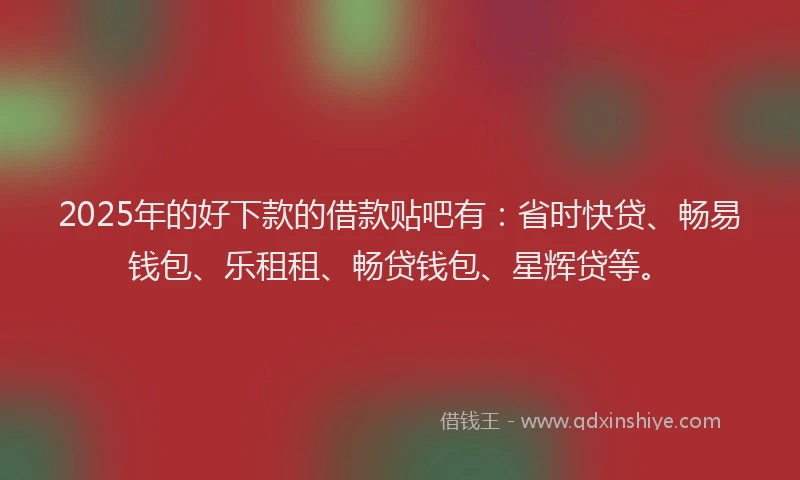 2025年的好下款的借款贴吧有：省时快贷、畅易钱包、乐租租、畅贷钱包、星辉贷等。