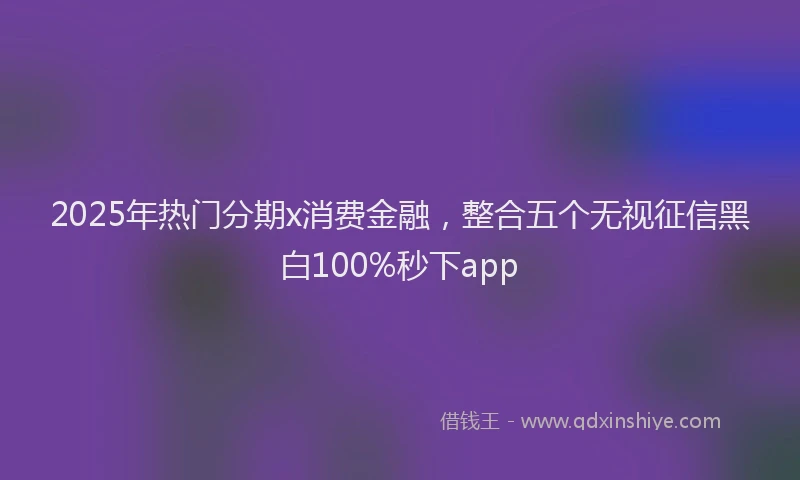 2025年热门分期x消费金融，整合五个无视征信黑白100%秒下app