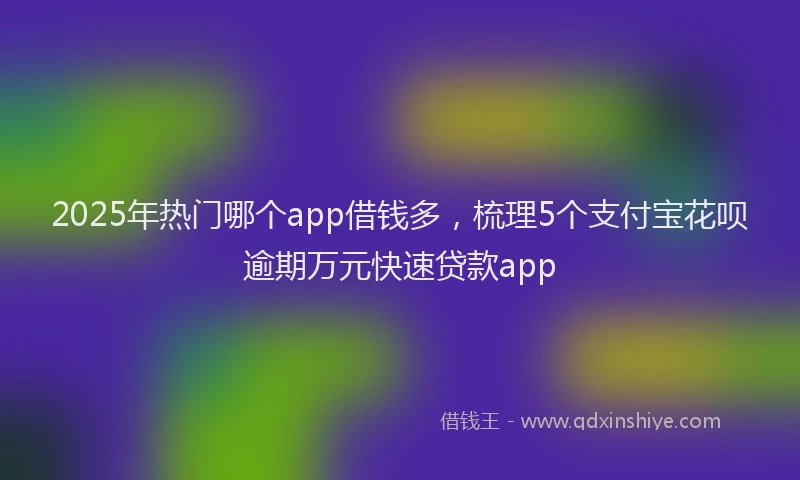 2025年热门哪个app借钱多，梳理5个支付宝花呗逾期万元快速贷款app