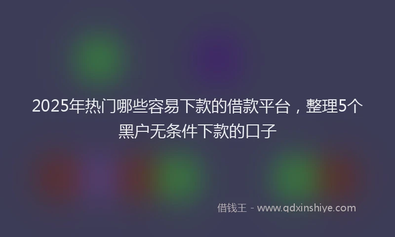 2025年热门哪些容易下款的借款平台，整理5个黑户无条件下款的口子