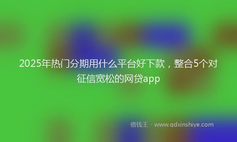 2025年热门分期用什么平台好下款，整合5个对征信宽松的网贷app