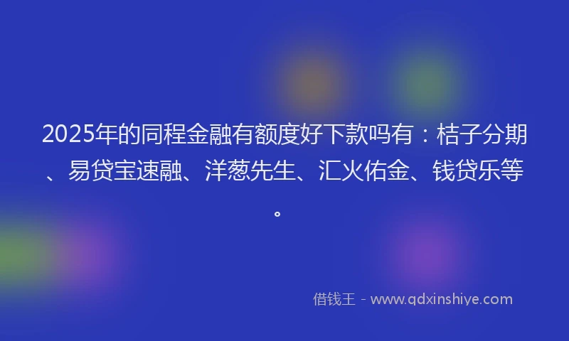2025年的同程金融有额度好下款吗有：桔子分期、易贷宝速融、洋葱先生、汇火佑金、钱贷乐等。