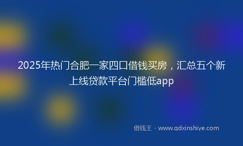 2025年热门合肥一家四口借钱买房，汇总五个新上线贷款平台门槛低app