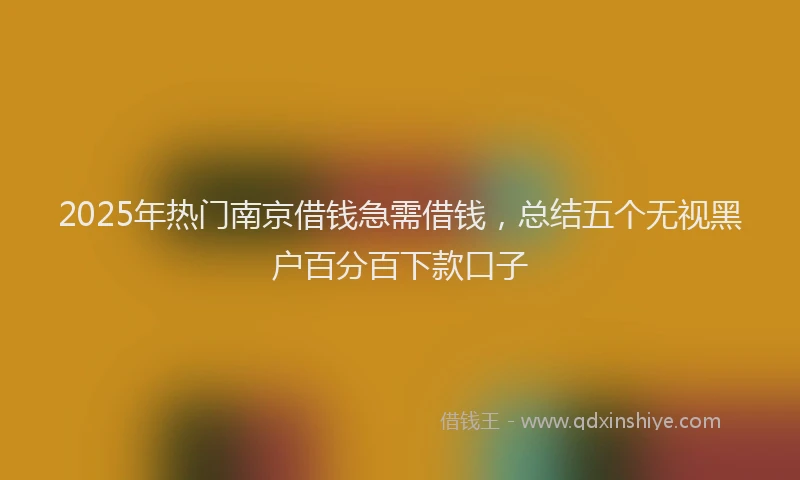 2025年热门南京借钱急需借钱，总结五个无视黑户百分百下款口子