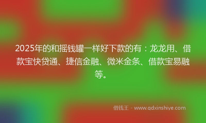 2025年的和摇钱罐一样好下款的有：龙龙用、借款宝快贷通、捷信金融、微米金条、借款宝易融等。