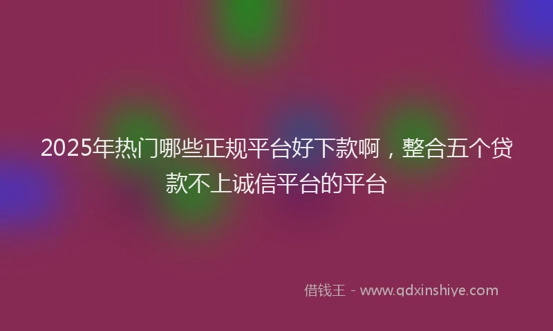 2025年热门哪些正规平台好下款啊，整合五个贷款不上诚信平台的平台