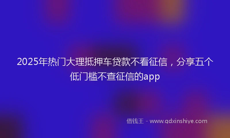 2025年热门大理抵押车贷款不看征信，分享五个低门槛不查征信的app