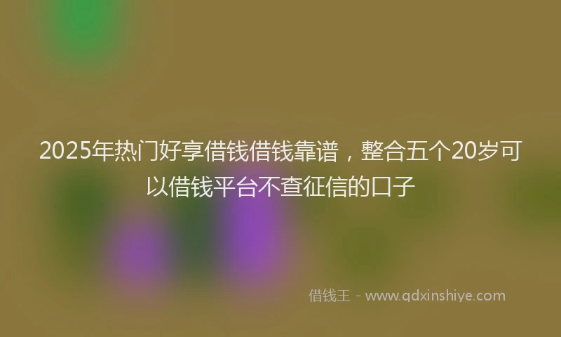 2025年热门好享借钱借钱靠谱，整合五个20岁可以借钱平台不查征信的口子