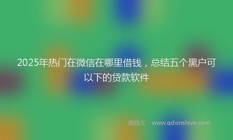 2025年热门在微信在哪里借钱，总结五个黑户可以下的贷款软件