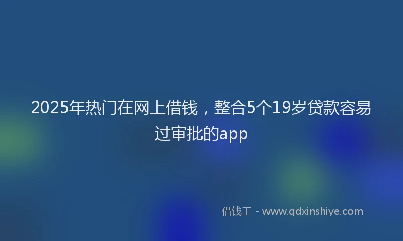 2025年热门在网上借钱，整合5个19岁贷款容易过审批的app