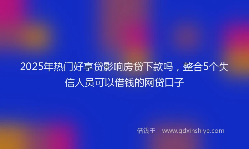 2025年热门好享贷影响房贷下款吗，整合5个失信人员可以借钱的网贷口子