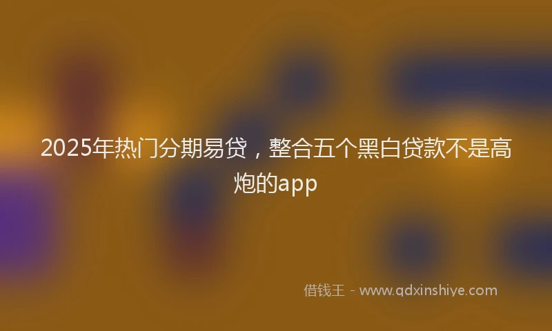 2025年热门分期易贷，整合五个黑白贷款不是高炮的app