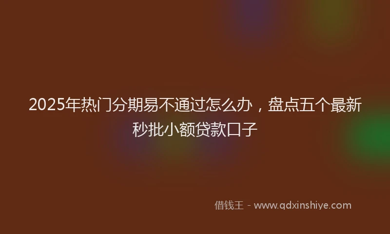 2025年热门分期易不通过怎么办，盘点五个最新秒批小额贷款口子