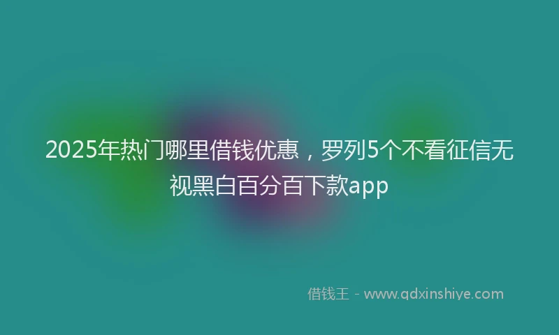 2025年热门哪里借钱优惠，罗列5个不看征信无视黑白百分百下款app
