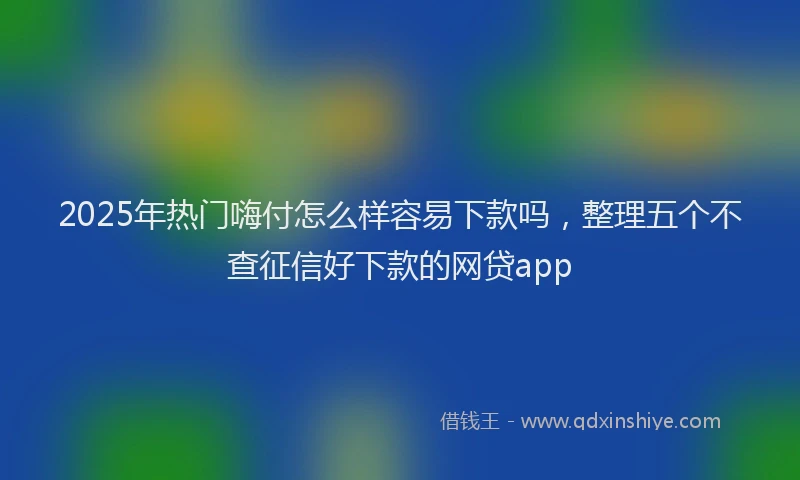 2025年热门嗨付怎么样容易下款吗，整理五个不查征信好下款的网贷app