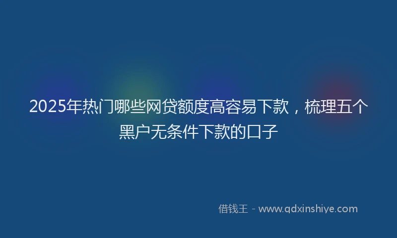 2025年热门哪些网贷额度高容易下款，梳理五个黑户无条件下款的口子