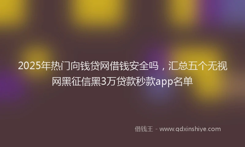 2025年热门向钱贷网借钱安全吗，汇总五个无视网黑征信黑3万贷款秒款app名单