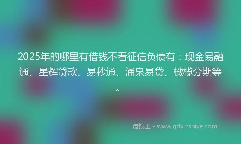 2025年的哪里有借钱不看征信负债有：现金易融通、星辉贷款、易秒通、涌泉易贷、橄榄分期等。