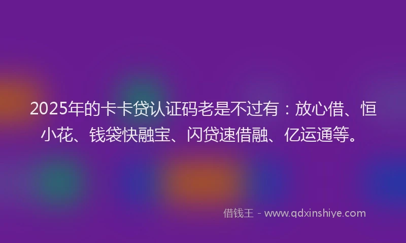 2025年的卡卡贷认证码老是不过有：放心借、恒小花、钱袋快融宝、闪贷速借融、亿运通等。