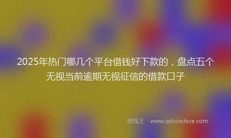 2025年热门哪几个平台借钱好下款的，盘点五个无视当前逾期无视征信的借款口子