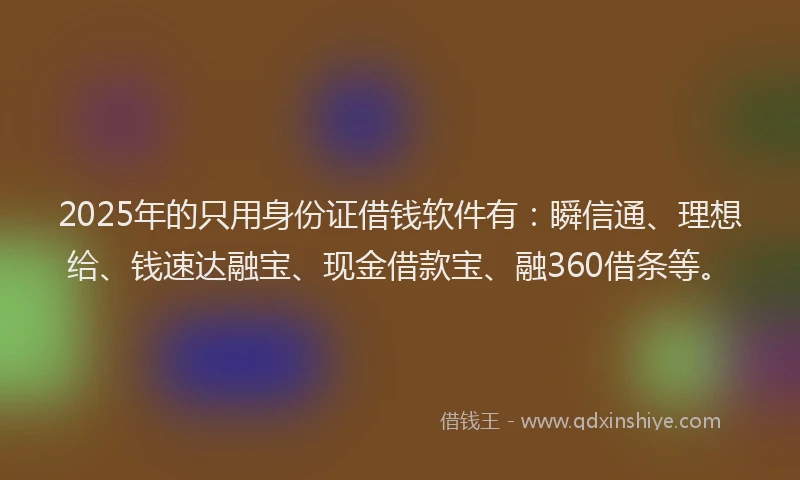 2025年的只用身份证借钱软件有：瞬信通、理想给、钱速达融宝、现金借款宝、融360借条等。