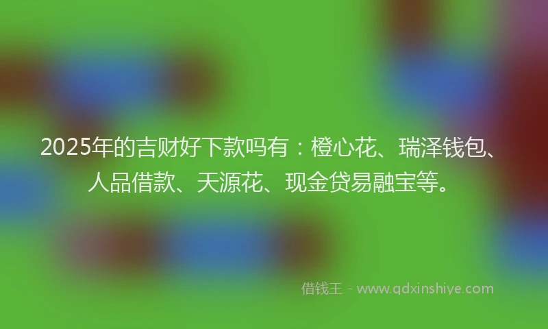 2025年的吉财好下款吗有：橙心花、瑞泽钱包、人品借款、天源花、现金贷易融宝等。