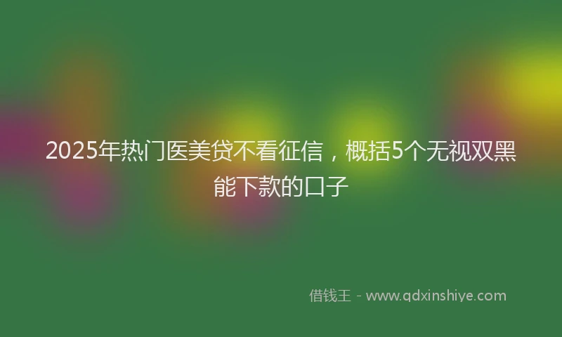 2025年热门医美贷不看征信，概括5个无视双黑能下款的口子