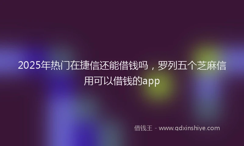 2025年热门在捷信还能借钱吗，罗列五个芝麻信用可以借钱的app