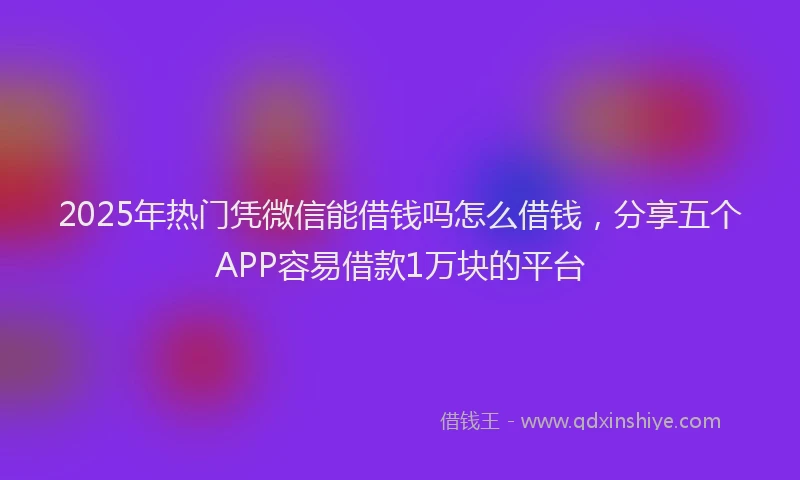 2025年热门凭微信能借钱吗怎么借钱，分享五个APP容易借款1万块的平台