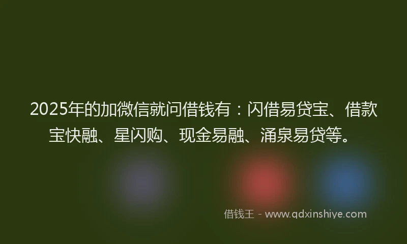 2025年的加微信就问借钱有：闪借易贷宝、借款宝快融、星闪购、现金易融、涌泉易贷等。