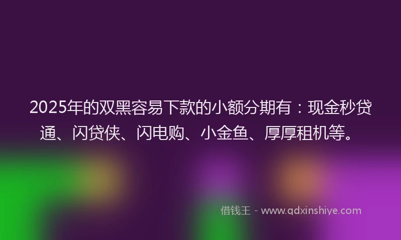 2025年的双黑容易下款的小额分期有：现金秒贷通、闪贷侠、闪电购、小金鱼、厚厚租机等。