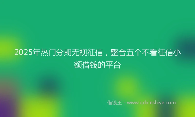 2025年热门分期无视征信，整合五个不看征信小额借钱的平台