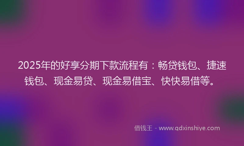 2025年的好享分期下款流程有：畅贷钱包、捷速钱包、现金易贷、现金易借宝、快快易借等。