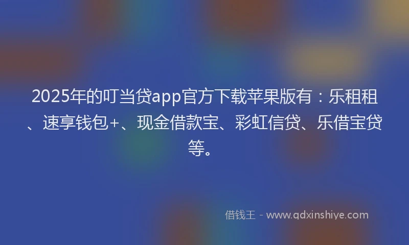 2025年的叮当贷app官方下载苹果版有：乐租租、速享钱包+、现金借款宝、彩虹信贷、乐借宝贷等。