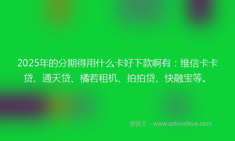 2025年的分期得用什么卡好下款啊有：维信卡卡贷、通天贷、橘若租机、拍拍贷、快融宝等。