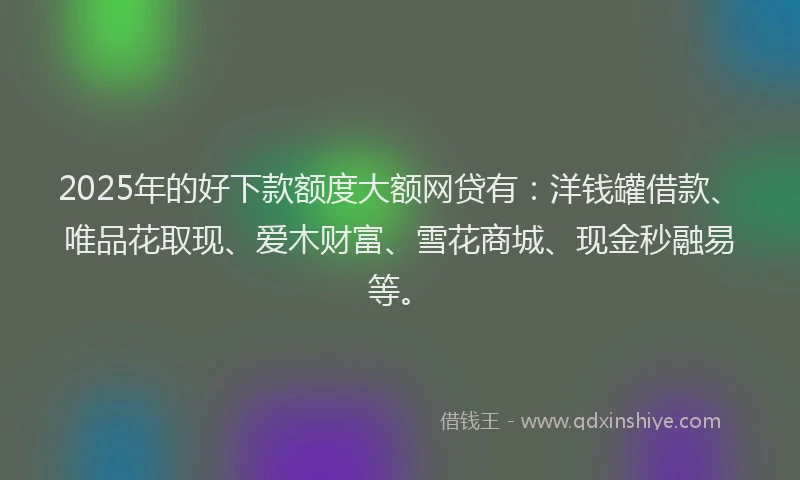 2025年的好下款额度大额网贷有：洋钱罐借款、唯品花取现、爱木财富、雪花商城、现金秒融易等。