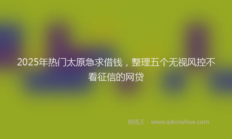 2025年热门太原急求借钱，整理五个无视风控不看征信的网贷