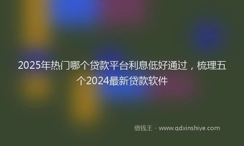 2025年热门哪个贷款平台利息低好通过，梳理五个2024最新贷款软件
