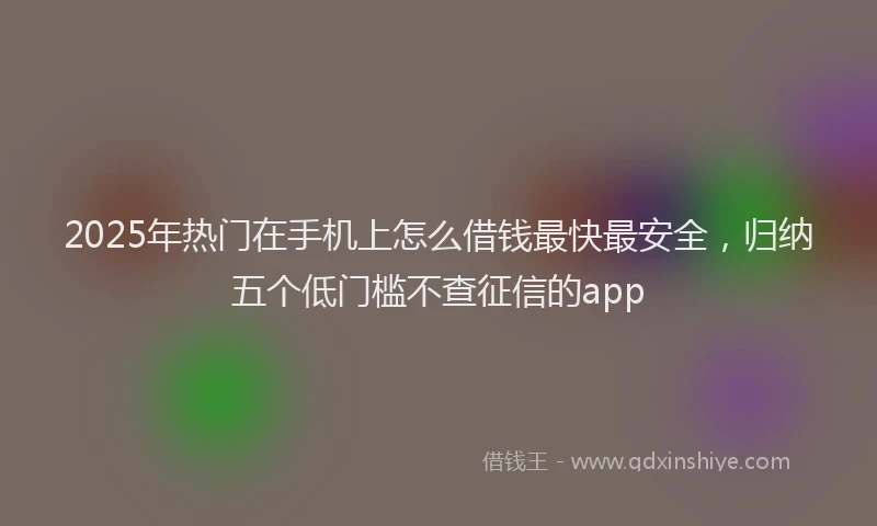 2025年热门在手机上怎么借钱最快最安全，归纳五个低门槛不查征信的app