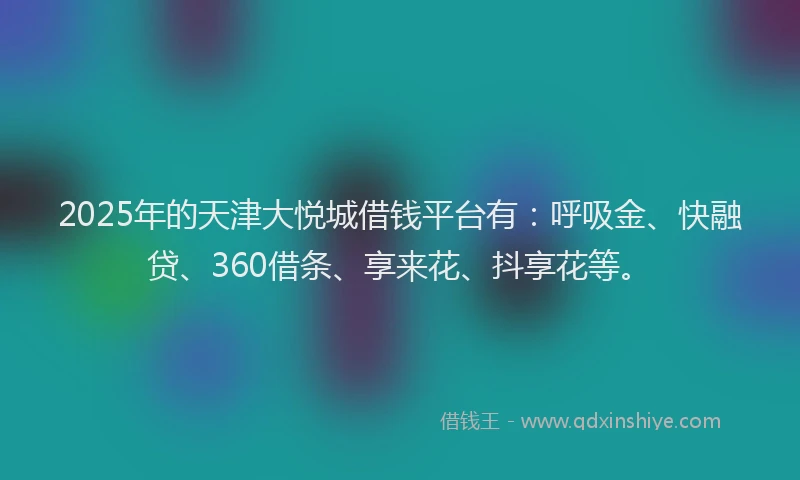 2025年的天津大悦城借钱平台有：呼吸金、快融贷、360借条、享来花、抖享花等。